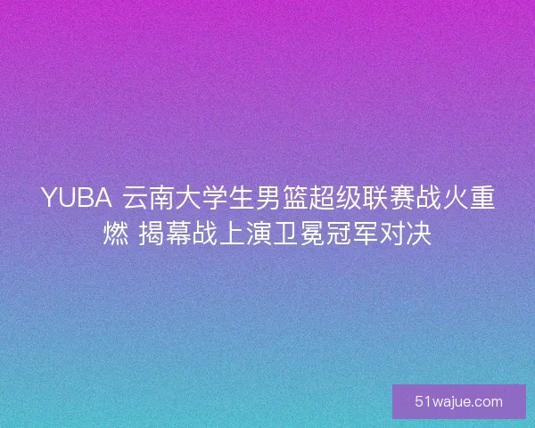 YUBA 云南大学生男篮超级联赛战火重燃 揭幕战上演卫冕冠军对决