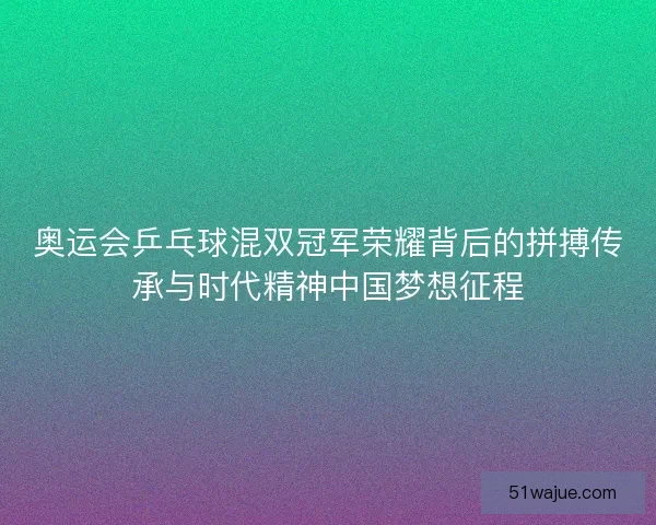 奥运会乒乓球混双冠军荣耀背后的拼搏传承与时代精神中国梦想征程