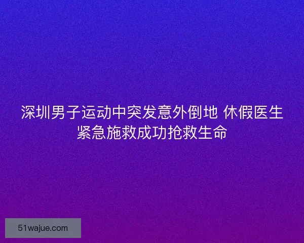 深圳男子运动中突发意外倒地 休假医生紧急施救成功抢救生命