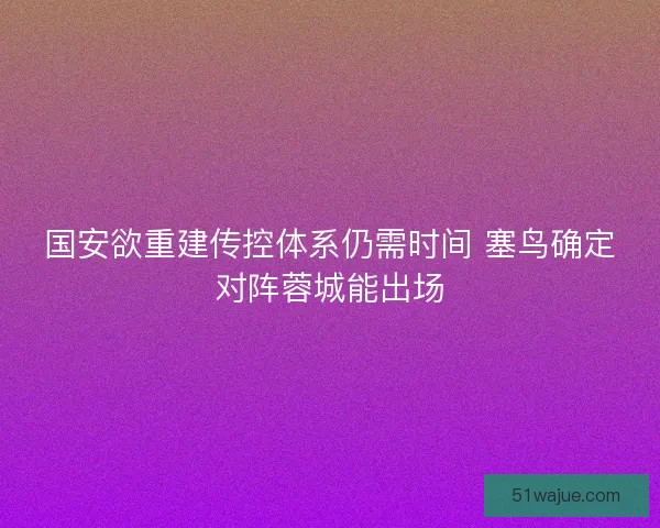 国安欲重建传控体系仍需时间 塞鸟确定对阵蓉城能出场